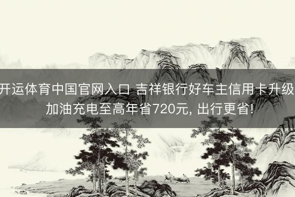 开运体育中国官网入口 吉祥银行好车主信用卡升级， 加油充电至高年省720元， 出行更省!