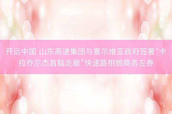 开运中国 山东高速集团与塞尔维亚政府签署“卡拉乔尔杰首脑走廊”快速路相貌商务左券