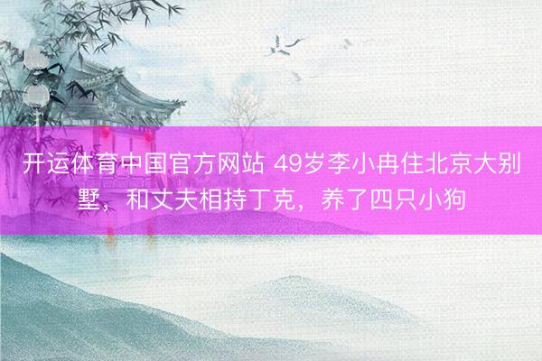 开运体育中国官方网站 49岁李小冉住北京大别墅，和丈夫相持丁克，养了四只小狗