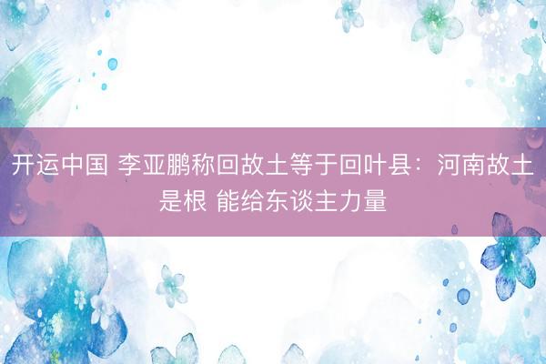 开运中国 李亚鹏称回故土等于回叶县：河南故土是根 能给东谈主力量