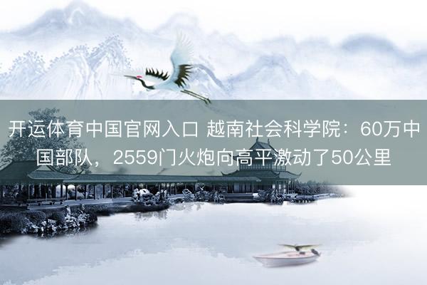 开运体育中国官网入口 越南社会科学院：60万中国部队，2559门火炮向高平激动了50公里
