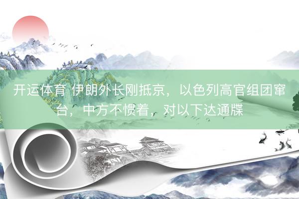 开运体育 伊朗外长刚抵京，以色列高官组团窜台，中方不惯着，对以下达通牒