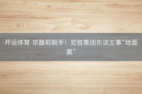 开运体育 宗馥莉脱手！宏胜集团东谈主事“地面震”
