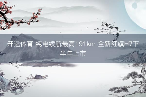 开运体育 纯电续航最高191km 全新红旗H7下半年上市