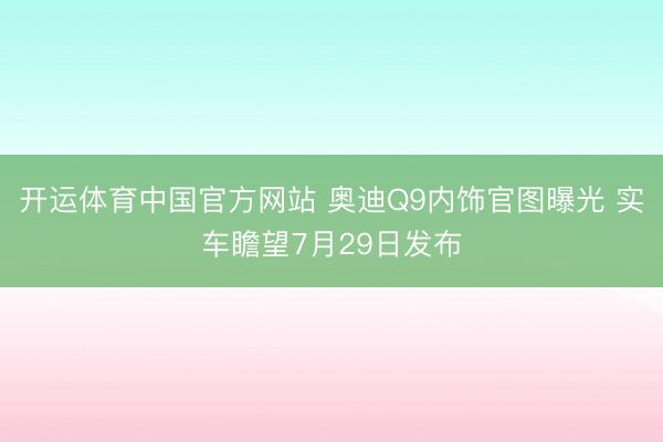 开运体育中国官方网站 奥迪Q9内饰官图曝光 实车瞻望7月29日发布