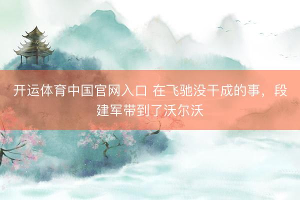 开运体育中国官网入口 在飞驰没干成的事，段建军带到了沃尔沃