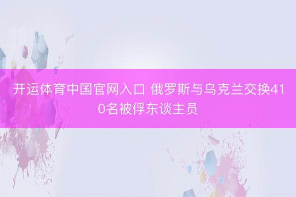 开运体育中国官网入口 俄罗斯与乌克兰交换410名被俘东谈主员