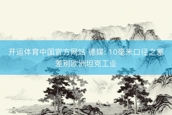 开运体育中国官方网站 德媒: 10毫米口径之差差别欧洲坦克工业