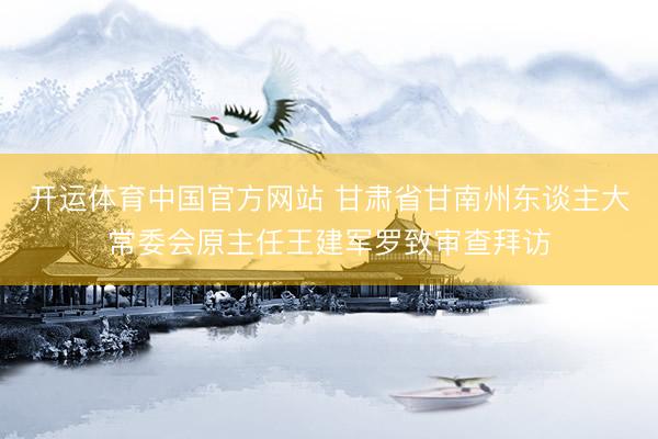开运体育中国官方网站 甘肃省甘南州东谈主大常委会原主任王建军罗致审查拜访