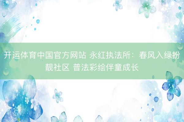 开运体育中国官方网站 永红执法所：春风入绿扮靓社区 普法彩绘伴童成长