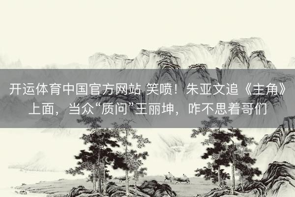 开运体育中国官方网站 笑喷！朱亚文追《主角》上面，当众“质问”王丽坤，咋不思着哥们