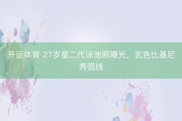 开运体育 27岁星二代泳池照曝光，玄色比基尼秀弧线
