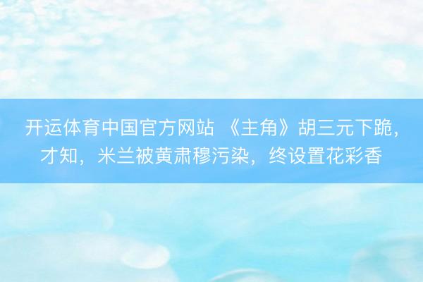 开运体育中国官方网站 《主角》胡三元下跪，才知，米兰被黄肃穆污染，终设置花彩香