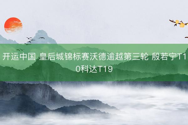 开运中国 皇后城锦标赛沃德逾越第三轮 殷若宁T10科达T19