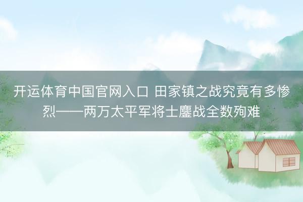 开运体育中国官网入口 田家镇之战究竟有多惨烈——两万太平军将士鏖战全数殉难