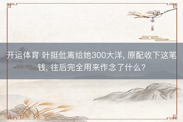 开运体育 叶挺仳离给她300大洋， 原配收下这笔钱， 往后完全用来作念了什么?