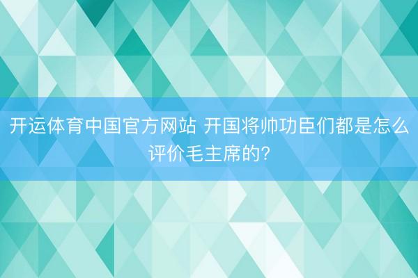 开运体育中国官方网站 开国将帅功臣们都是怎么评价毛主席的?