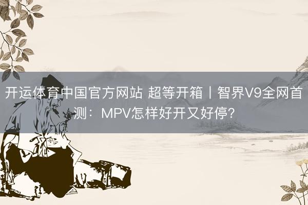 开运体育中国官方网站 超等开箱丨智界V9全网首测：MPV怎样好开又好停？