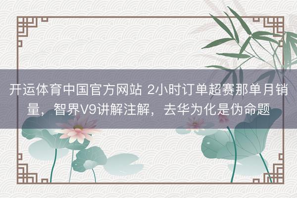 开运体育中国官方网站 2小时订单超赛那单月销量，智界V9讲解注解，去华为化是伪命题