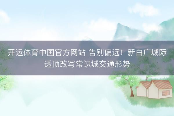 开运体育中国官方网站 告别偏远！新白广城际透顶改写常识城交通形势