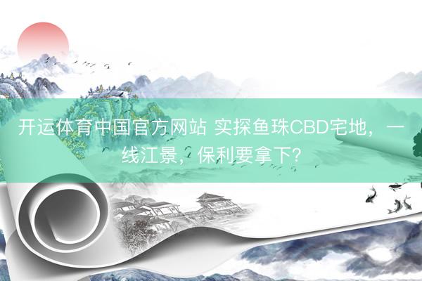 开运体育中国官方网站 实探鱼珠CBD宅地，一线江景，保利要拿下？