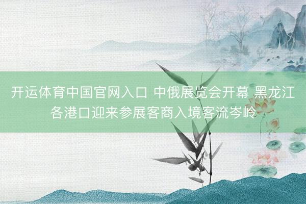 开运体育中国官网入口 中俄展览会开幕 黑龙江各港口迎来参展客商入境客流岑岭