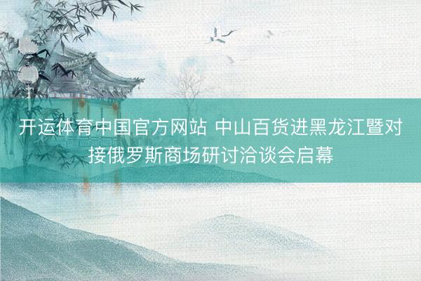 开运体育中国官方网站 中山百货进黑龙江暨对接俄罗斯商场研讨洽谈会启幕