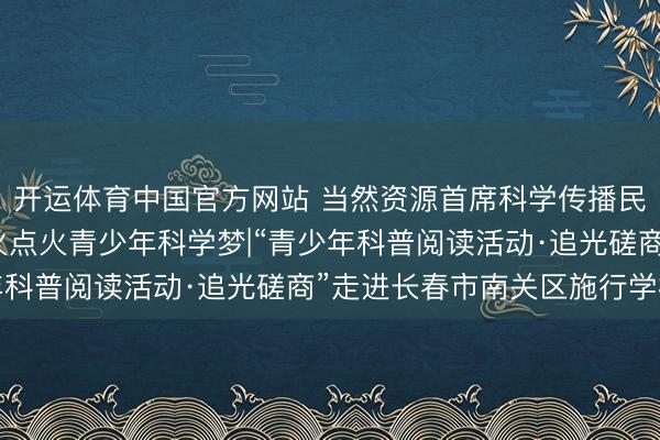开运体育中国官方网站 当然资源首席科学传播民众苏德辰磨真金不怕火点火青少年科学梦|“青少年科普阅读活动·追光磋商”走进长春市南关区施行学校