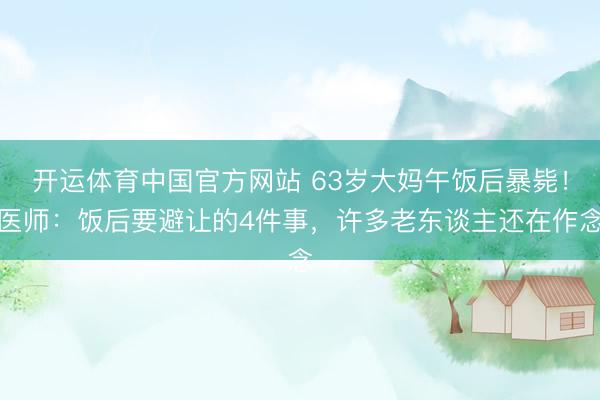 开运体育中国官方网站 63岁大妈午饭后暴毙！医师：饭后要避让的4件事，许多老东谈主还在作念