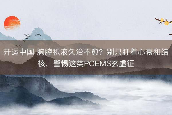 开运中国 胸腔积液久治不愈？别只盯着心衰和结核，警惕这类POEMS玄虚征