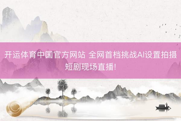 开运体育中国官方网站 全网首档挑战Al设置拍摄短剧现场直播!
