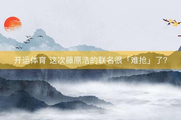 开运体育 这次藤原浩的联名很「难抢」了？