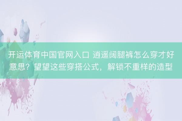 开运体育中国官网入口 逍遥阔腿裤怎么穿才好意思？望望这些穿搭公式，解锁不重样的造型