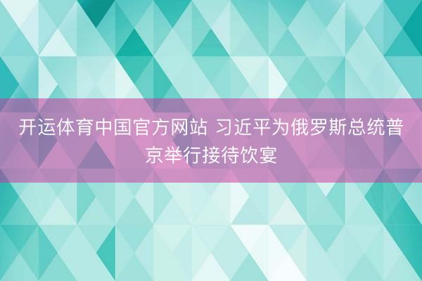 开运体育中国官方网站 习近平为俄罗斯总统普京举行接待饮宴