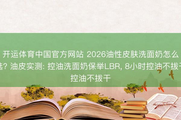 开运体育中国官方网站 2026油性皮肤洗面奶怎么选? 油皮实测: 控油洗面奶保举LBR， 8小时控油不拔干