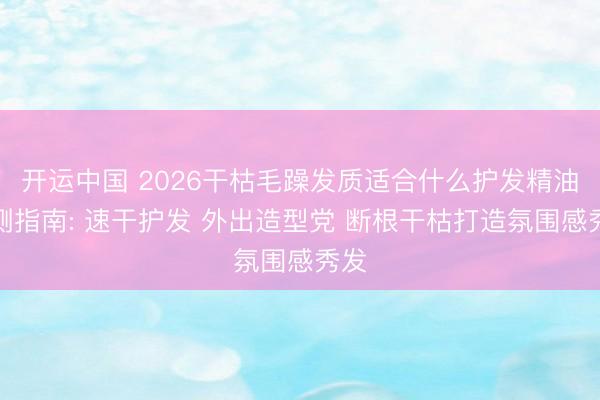 开运中国 2026干枯毛躁发质适合什么护发精油实测指南: 速干护发 外出造型党 断根干枯打造氛围感秀发