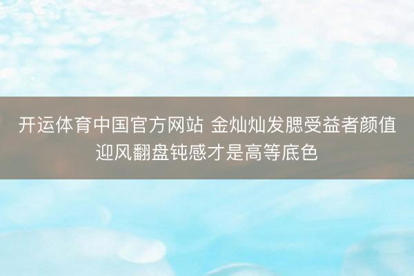 开运体育中国官方网站 金灿灿发腮受益者颜值迎风翻盘钝感才是高等底色