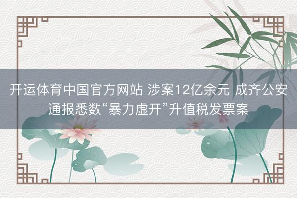 开运体育中国官方网站 涉案12亿余元 成齐公安通报悉数“暴力虚开”升值税发票案