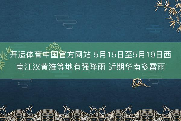 开运体育中国官方网站 5月15日至5月19日西南江汉黄淮等地有强降雨 近期华南多雷雨