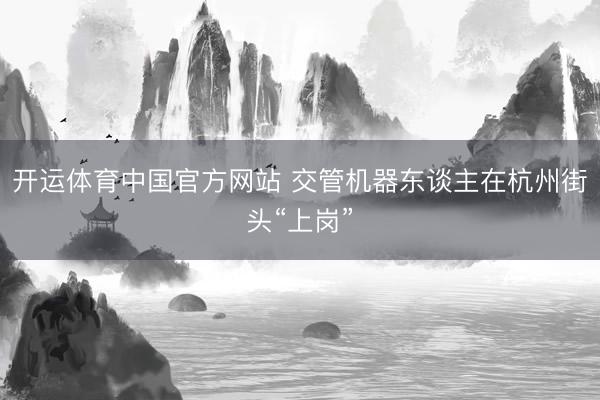 开运体育中国官方网站 交管机器东谈主在杭州街头“上岗”