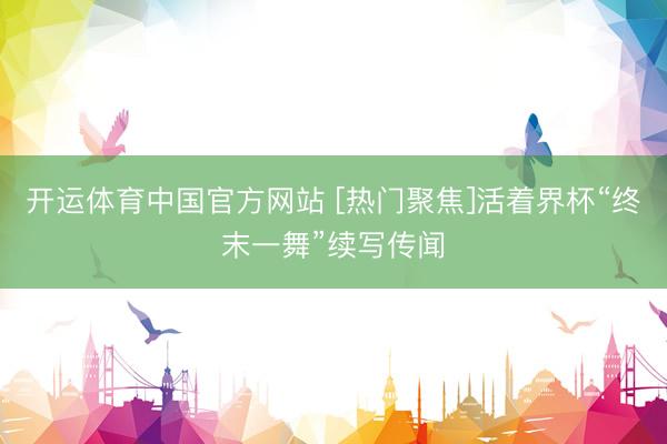 开运体育中国官方网站 [热门聚焦]活着界杯“终末一舞”续写传闻