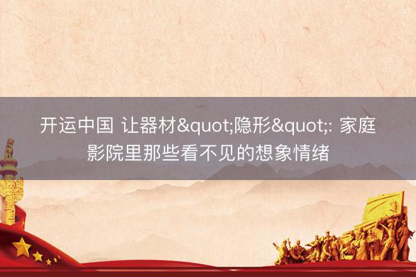 开运中国 让器材"隐形": 家庭影院里那些看不见的想象情绪