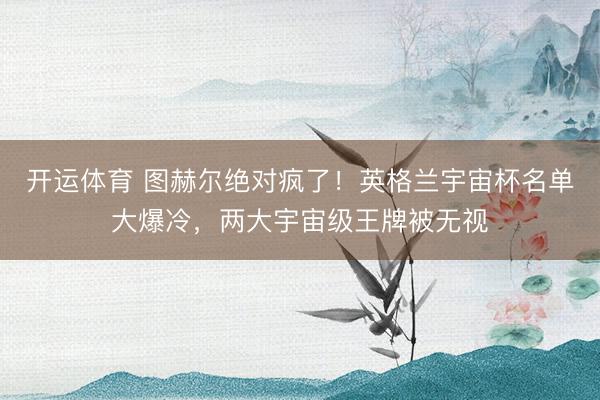 开运体育 图赫尔绝对疯了！英格兰宇宙杯名单大爆冷，两大宇宙级王牌被无视