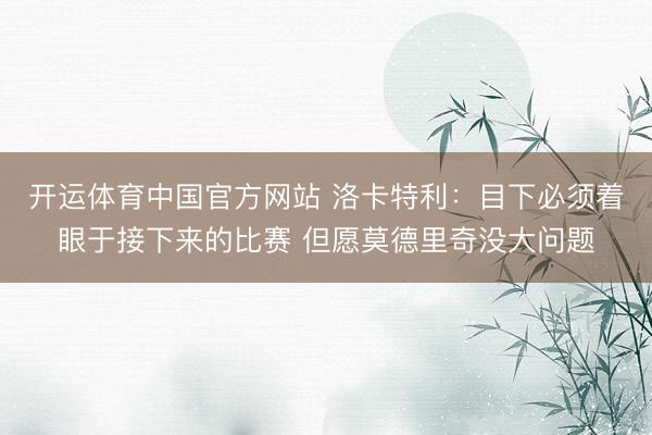 开运体育中国官方网站 洛卡特利：目下必须着眼于接下来的比赛 但愿莫德里奇没大问题