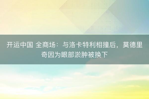 开运中国 全商场：与洛卡特利相撞后，莫德里奇因为眼部淤肿被换下