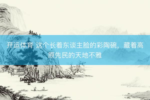 开运体育 这个长着东谈主脸的彩陶碗，藏着高原先民的天地不雅
