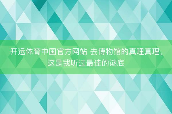 开运体育中国官方网站 去博物馆的真理真理，这是我听过最佳的谜底