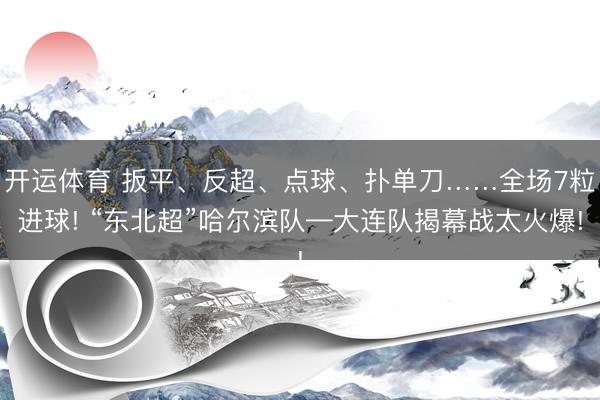 开运体育 扳平、反超、点球、扑单刀……全场7粒进球! “东北超”哈尔滨队—大连队揭幕战太火爆!