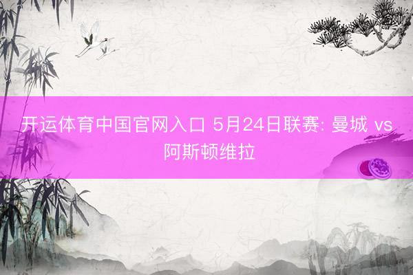 开运体育中国官网入口 5月24日联赛: 曼城 vs 阿斯顿维拉