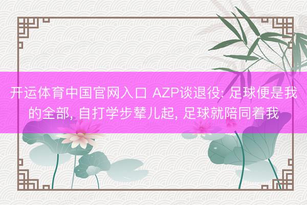 开运体育中国官网入口 AZP谈退役: 足球便是我的全部， 自打学步辇儿起， 足球就陪同着我